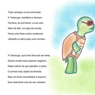 Tudo começou numa entrevista:

A Tartaruga, mediática e famosa,

Contava, ao pormenor, a sua vida.

Além da foto, na capa da revista,

Havia uma frase curta e poderosa

«Desafio a Lebre para uma corrida».




A Tartaruga, que tinha fama de ser lenta,

Queria mudar esse aspecto negativo:

Nada melhor do que desafiar a Lebre

O animal mais rápido da floresta

Mas um bicho assustadiço e esquivo

Que raramente saía do seu casebre.
 