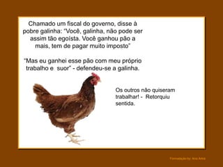 Chamado um fiscal do governo, disse à
pobre galinha: “Você, galinha, não pode ser
  assim tão egoísta. Você ganhou pão a
    mais, tem de pagar muito imposto”

“Mas eu ganhei esse pão com meu próprio
 trabalho e suor” - defendeu-se a galinha.


                                 Os outros não quiseram
                                 trabalhar! - Retorquiu
                                 sentida.




                                                     Formatação by: Ana Arkia
 