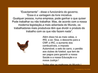 “Exactamente” - disse o funcionário do governo.
            “Essa é a vantagem da livre iniciativa.
Qualquer pessoa, numa empresa, pode ganhar o que quiser
Pode trabalhar ou não trabalhar. Mas, de acordo com a nossa
     moderna legislação,a mais adiantada do Mundo, os
 trabalhadores mais produtivos têm que dividir o produto do
           trabalho com os que não fazem nada”.

                        Além disso há as mais valias, o
                        IRS, a ex- Sisa, o desconto para a
                        CNP, o IRC, o aumento dos
                        combustíveis, o imposto
                        Automóvel, o selo do carro, o perdão
                        aos clubes de futebol, que tem de
                        ser pagos para garantir a nossa
                        Saúde e a nossa Educação e a
                        nossa Justiça !
                        Todas elas as melhores do Mundo !
                                                    Formatação by: Ana Arkia
 