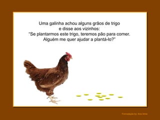 Uma galinha achou alguns grãos de trigo
              e disse aos vizinhos:
“Se plantarmos este trigo, teremos pão para comer.
       Alguém me quer ajudar a plantá-lo?”




                                             Formatação by: Ana Arkia
 
