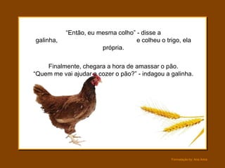 “Então, eu mesma colho” - disse a
galinha,                           e colheu o trigo, ela
                       própria.

    Finalmente, chegara a hora de amassar o pão.
“Quem me vai ajudar a cozer o pão?” - indagou a galinha.




                                                Formatação by: Ana Arkia
 
