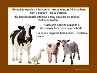 “Eu fugi da escola e não aprendi essas merdas ! Ganho bem
               com a passa !” - disse o porco.
  “Eu não posso pôr em risco o meu subsídio de doença” -
                      continuou o pato.
                         “Caso seja sozinho a ajudar, é
                      discriminação” - resmungou o bode.
                  “Só se me pagarem horas extra” - exclamou
                  a vaca.




                                                Formatação by: Ana Arkia
 