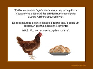 “Então, eu mesma faço” - exclamou a pequena galinha.
   Cozeu cinco pães e pô-los a todos numa cesta para
             que os vizinhos pudessem ver.

De repente, toda a gente passou a querer pão, e pediu um
         bocado. A galinha disse simplesmente:
       “Não! Vou comer os cinco pães sozinha”.




                                                 Formatação by: Ana Arkia
 