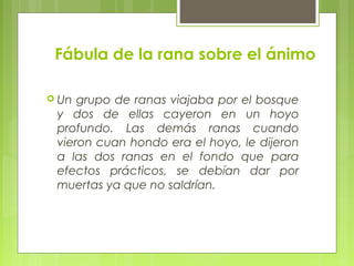 Fábula de la rana sobre el ánimo
 Un grupo de ranas viajaba por el bosque
y dos de ellas cayeron en un hoyo
profundo. Las demás ranas cuando
vieron cuan hondo era el hoyo, le dijeron
a las dos ranas en el fondo que para
efectos prácticos, se debían dar por
muertas ya que no saldrían.
 