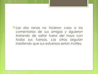 Las dos ranas no hicieron caso a los
comentarios de sus amigas y siguieron
tratando de saltar fuera del hoyo con
todas sus fuerzas. Las otras seguían
insistiendo que sus esfuerzos serían inútiles.
 