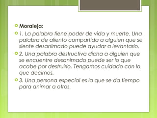  Moraleja:
 1. La palabra tiene poder de vida y muerte. Una
palabra de aliento compartida a alguien que se
siente desanimado puede ayudar a levantarlo.
 2. Una palabra destructiva dicha a alguien que
se encuentre desanimado puede ser lo que
acabe por destruirlo. Tengamos cuidado con lo
que decimos.
 3. Una persona especial es la que se da tiempo
para animar a otros.
 
