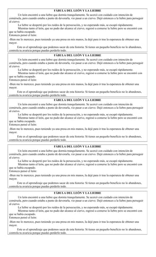 FÁBULA DEL LEÓN Y LA LIEBRE
Un león encontró a una liebre que dormía tranquilamente. Se acercó con cuidado con intención de
comérsela, pero cuando estaba a punto de devorarla, vio pasar a un ciervo. Dejó entonces a la liebre para perseguir
al ciervo.
La liebre se despertó por los ruidos de la persecución, y no esperando más, se escapó rápidamente.
Mientras tanto el león, que no pudo dar alcance al ciervo, regresó a comerse la liebre pero se encontró con
que se había escapado.
Entonces pensó el león:
-Bien me lo merezco, pues teniendo ya una presa en mis manos, la dejé para ir tras la esperanza de obtener una
mayor.
Este es el aprendizaje que podemos sacar de esta historia: Si tienes un pequeño beneficio no lo abandones,
controla tu avaricia porque puedes perderlo todo.
FÁBULA DEL LEÓN Y LA LIEBRE
Un león encontró a una liebre que dormía tranquilamente. Se acercó con cuidado con intención de
comérsela, pero cuando estaba a punto de devorarla, vio pasar a un ciervo. Dejó entonces a la liebre para perseguir
al ciervo.
La liebre se despertó por los ruidos de la persecución, y no esperando más, se escapó rápidamente.
Mientras tanto el león, que no pudo dar alcance al ciervo, regresó a comerse la liebre pero se encontró con
que se había escapado.
Entonces pensó el león:
-Bien me lo merezco, pues teniendo ya una presa en mis manos, la dejé para ir tras la esperanza de obtener una
mayor.
Este es el aprendizaje que podemos sacar de esta historia: Si tienes un pequeño beneficio no lo abandones,
controla tu avaricia porque puedes perderlo todo.
FÁBULA DEL LEÓN Y LA LIEBRE
Un león encontró a una liebre que dormía tranquilamente. Se acercó con cuidado con intención de
comérsela, pero cuando estaba a punto de devorarla, vio pasar a un ciervo. Dejó entonces a la liebre para perseguir
al ciervo.
La liebre se despertó por los ruidos de la persecución, y no esperando más, se escapó rápidamente.
Mientras tanto el león, que no pudo dar alcance al ciervo, regresó a comerse la liebre pero se encontró con
que se había escapado.
Entonces pensó el león:
-Bien me lo merezco, pues teniendo ya una presa en mis manos, la dejé para ir tras la esperanza de obtener una
mayor.
Este es el aprendizaje que podemos sacar de esta historia: Si tienes un pequeño beneficio no lo abandones,
controla tu avaricia porque puedes perderlo todo.
FÁBULA DEL LEÓN Y LA LIEBRE
Un león encontró a una liebre que dormía tranquilamente. Se acercó con cuidado con intención de
comérsela, pero cuando estaba a punto de devorarla, vio pasar a un ciervo. Dejó entonces a la liebre para perseguir
al ciervo.
La liebre se despertó por los ruidos de la persecución, y no esperando más, se escapó rápidamente.
Mientras tanto el león, que no pudo dar alcance al ciervo, regresó a comerse la liebre pero se encontró con
que se había escapado.
Entonces pensó el león:
-Bien me lo merezco, pues teniendo ya una presa en mis manos, la dejé para ir tras la esperanza de obtener una
mayor.
Este es el aprendizaje que podemos sacar de esta historia: Si tienes un pequeño beneficio no lo abandones,
controla tu avaricia porque puedes perderlo todo.
FÁBULA DEL LEÓN Y LA LIEBRE
Un león encontró a una liebre que dormía tranquilamente. Se acercó con cuidado con intención de
comérsela, pero cuando estaba a punto de devorarla, vio pasar a un ciervo. Dejó entonces a la liebre para perseguir
al ciervo.
La liebre se despertó por los ruidos de la persecución, y no esperando más, se escapó rápidamente.
Mientras tanto el león, que no pudo dar alcance al ciervo, regresó a comerse la liebre pero se encontró con
que se había escapado.
Entonces pensó el león:
-Bien me lo merezco, pues teniendo ya una presa en mis manos, la dejé para ir tras la esperanza de obtener una
mayor.
Este es el aprendizaje que podemos sacar de esta historia: Si tienes un pequeño beneficio no lo abandones,
controla tu avaricia porque puedes perderlo todo.
 