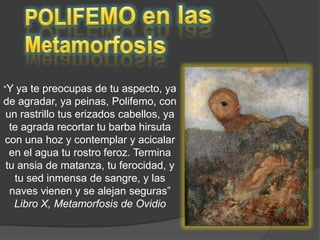 POLIFEMO en las Metamorfosis“Y ya te preocupas de tu aspecto, ya de agradar, ya peinas, Polifemo, con un rastrillo tus erizados cabellos, ya te agrada recortar tu barba hirsuta con una hoz y contemplar y acicalar en el agua tu rostro feroz. Termina tu ansia de matanza, tu ferocidad, y tu sed inmensa de sangre, y las naves vienen y se alejan seguras” Libro X, Metamorfosis de Ovidio