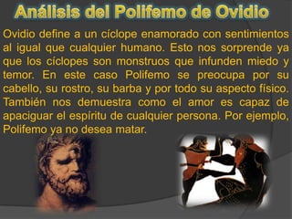 Análisis del Polifemo de OvidioOvidio define a un cíclope enamorado con sentimientos al igual que cualquier humano. Esto nos sorprende ya que los cíclopes son monstruos que infunden miedo y temor. En este caso Polifemo se preocupa por su cabello, su rostro, su barba y por todo su aspecto físico. También nos demuestra como el amor es capaz de apaciguar el espíritu de cualquier persona. Por ejemplo, Polifemo ya no desea matar. 