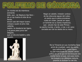 POLIFEMO de góngora	Un monte era de miembros eminente éste, que - de Neptuno hijo fiero -de un ojo ilustra el orbe de su frente, émulo casi del mayor lucero; cíclope a quien el pino más valiente, bastón, le obedecía tan ligero, y al grave peso junco tan delgado, que un día era bastón y otro cayado.Negro el cabello, imitador undoso de las obscuras aguas del Leteo, al viento que lo peina procelosovuela sin orden, pende sin aseo; un torrente es su barba impetüoso, que - adusto hijo de este Pirineo - su pecho inunda, o tarde, o mal, o en vano surcada aun de los dedos de su mano.No la Trinacria en sus montañas fiera armó de crueldad, calzó de viento, que redima feroz, salve ligera, su piel manchada de colores ciento: pellico es ya la que en los bosques era mortal horror al que, con paso lento, los bueyes a su albergue reducía, pisando la dudosa luz del día.
