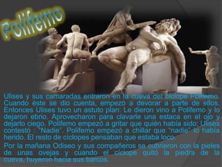 PolifemoUlises y sus camaradas entraron en la cueva del cíclope Polifemo. Cuando éste se dio cuenta, empezó a devorar a parte de ellos. Entonces Ulises tuvo un astuto plan: Le dieron vino a Polifemo y lo dejaron ebrio. Aprovecharon para clavarle una estaca en el ojo y dejarlo ciego. Polifemo empezó a gritar que quién había sido; Ulises contestó : “Nadie”. Polifemo empezó a chillar que “nadie” lo había herido. El resto de cíclopes pensaban que estaba loco. 	Por la mañana Odiseo y sus compañeros se cubrieron con la pieles de unas ovejas y cuando el cíclope quitó la piedra de la cueva, huyeron hacia sus barcos.  