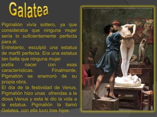 GalateaPigmalión vivía soltero, ya que consideraba que ninguna mujer sería lo suficientemente perfecta para él. Entretanto, esculpió una estatua de marfil perfecta. Era una estatua tan bella que ninguna mujer podía nacer con esas características. Finalmente,  Pigmalión se enamoró de su propia obra.El día de la festividad de Venus, Pigmalión hizo unas  ofrendas a la diosa Venus y esta le dio la vida a la estatua. Pigmalión la llamó Galatea, con ella tuvo tres hijos.