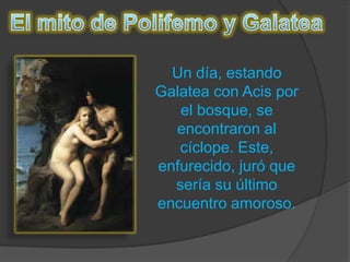 El mito de Polifemo y GalateaUn día, estando Galatea con Acis por el bosque, se encontraron al cíclope. Este, enfurecido, juró que sería su último encuentro amoroso.