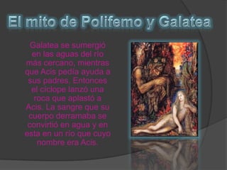 El mito de Polifemo y Galatea	Galatea se sumergió en las aguas del río más cercano, mientras que Acis pedía ayuda a sus padres. Entonces el cíclope lanzó una roca que aplastó a Acis. La sangre que su cuerpo derramaba se convirtió en agua y en esta en un río que cuyo nombre era Acis.