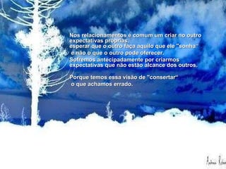Nos relacionamentos é comum um criar no outro expectativas próprias,  esperar que o outro faça aquilo que ele "sonha" e não o que o outro pode  oferecer. Sofremos antecipadamente por criarmos expectativas que não estão  alcance dos outros.  Porque temos essa visão de "consertar" o que achamos errado.  Se tentássemos enxergar as coisas como elas realmente são, muito sofrimento  seria poupado.   Nos relacionamentos é comum um criar no outro expectativas próprias,  esperar que o outro faça aquilo que ele "sonha“ e não o que o outro pode oferecer.  Sofremos antecipadamente por criarmos expectativas que não estão alcance dos outros.  Porque temos essa visão de "consertar“ o que achamos errado.  