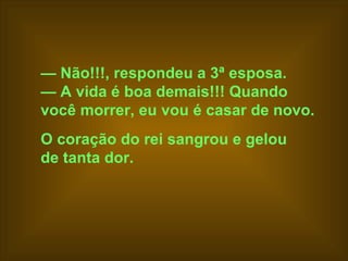 —  Não!!!, respondeu a 3ª esposa.  —  A vida é boa demais!!! Quando  você morrer, eu vou é casar de novo.   O coração do rei sangrou e gelou  de tanta dor.   
