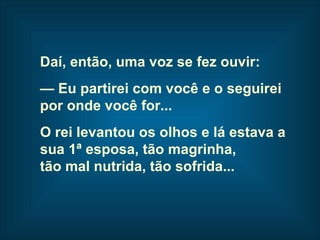 Daí, então, uma voz se fez ouvir: —  Eu partirei com você e o seguirei  por onde você for... O rei levantou os olhos e lá estava a  sua 1ª esposa, tão magrinha,  tão mal nutrida, tão sofrida...   
