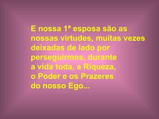 E nossa 1ª esposa  são  a s   nossa s   virtudes , muitas vezes  deixada s  de lado por  perseguirmos, durante  a vida toda, a Riqueza,  o Poder e os Prazeres  do nosso Ego...   