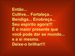 Então... Cultive... Fortaleça...  Bendiga... Enobreça...  Seu espírito  agora!!! É o maior presente que  você pode dar ao mundo...  e a si mesmo. Deixe- o  brilhar!!!   