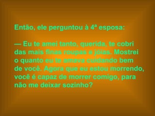 Então, ele perguntou à 4ª esposa:    —  Eu te amei tanto, querida, te cobri  das mais finas roupas e jóias. Mostrei  o quanto eu te amava cuidando bem  de você. Agora que eu estou morrendo,  você é capaz de morrer comigo, para  não me deixar sozinho?   
