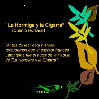 “ La Hormiga y la Cigarra”
   (Cuento revisado)


(Antes de leer esta historia,
recordemos que el escritor francés
Lafontaine fue el autor de la Fábula
de "La Hormiga y la Cigarra”)
 