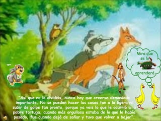 “ Así que no lo olvidéis, nunca hay que creerse demasiado importante. No se pueden hacer las cosas tan a la ligera ni subir de golpe tan pronto, porque ya veis lo que le ocurrió a la pobre tortuga, cuando más orgullosa estaba de lo que le había pasado, fue cuando dejó de soñar y tuvo que volver a bajar”. Mira que se lo dijimos… así aprenderá 
