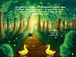 Dos patos la oyeron y se ofrecieron a ayudarla.  Mira tortuga .Nosotros vamos a ir a recorrer el mundo. ¿Quieres venir? Te llevaremos y verás las más grandes maravillas. Ay … ¿Quieres venir con nosotros? 