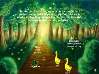 No, no, queridos patos, nada de lo que hagáis será posible, nunca podré llegar muy lejos ni volar como vosotros.- No te preocupes inventaremos un aparatito para que puedas viajar -le dijeron.  No te preocupes inventaremos un aparatito  Nada será posible 