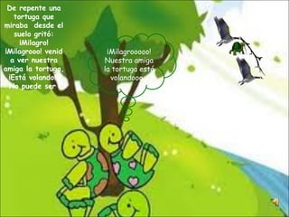 De repente una tortuga que miraba  desde el suelo gritó: ¡Milagro! ¡Milagrooo! venid a ver nuestra amiga la tortuga, ¡Está volando!  No puede ser  ¡Milagrooooo! Nuestra amiga la tortuga está volandooo… 