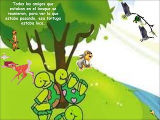 Todos los amigos que estaban en el bosque se reunieron, para ver lo que estaba pasando, esa tortuga estaba loca. 