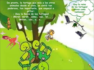 De pronto, la tortuga que veía a los otros animales desde el cielo, se sintió tan poderosa, tan importante, que empezó a gritar: - ¡Soy la Reina de las tortugas! - ¡Miren, miren …cómo… vue… lo!... ¡Miren… cóo… o… o…  ¡Soy la reina de las tortugas!¡Miren como vuelooooo ! 