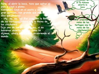 Pero, al abrir la boca, tuvo que soltar el palo y cayó a plomo. ¡Cataplúm! Cayó en el pasto y se dio un gran porrazo, tan grande que estuvo dos días quejándose: - ¡Ay, ay, ay, ay! ¡Por creerme la Reina de las tortugas, ahora soy la Reina de los chichones! Dijo uno de los patos: no ves, si no hubieras abierto la boca como te dijimos, ahora estaríamos recorriendo el mundo. ¡ Ay, ay , ay! ¡Por creerme la reina de las tortugas soy la reina de los chichones ! Si no hubiese abierto la boca 