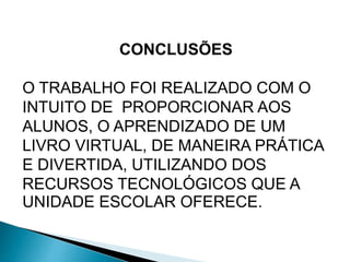CONCLUSÕES 
O TRABALHO FOI REALIZADO COM O 
INTUITO DE PROPORCIONAR AOS 
ALUNOS, O APRENDIZADO DE UM 
LIVRO VIRTUAL, DE MANEIRA PRÁTICA 
E DIVERTIDA, UTILIZANDO DOS 
RECURSOS TECNOLÓGICOS QUE A 
UNIDADE ESCOLAR OFERECE. 
