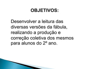 OBJETIVOS: 
Desenvolver a leitura das 
diversas versões da fábula, 
realizando a produção e 
correção coletiva dos mesmos 
para alunos do 2º ano. 
 
