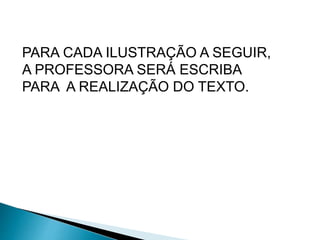 PARA CADA ILUSTRAÇÃO A SEGUIR, 
A PROFESSORA SERÁ ESCRIBA 
PARA A REALIZAÇÃO DO TEXTO. 
 