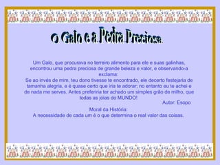O Galo e a Pedra Preciosa Um Galo, que procurava no terreiro alimento para ele e suas galinhas, encontrou uma pedra preciosa de grande beleza e valor, e observando-a exclama:  Se ao invés de mim, teu dono tivesse te encontrado, ele decerto festejaria de tamanha alegria, e é quase certo que iria te adorar; no entanto eu te achei e de nada me serves. Antes preferiria ter achado um simples grão de milho, que todas as jóias do MUNDO!  Moral da História:  A necessidade de cada um é o que determina o real valor das coisas.  Autor: Esopo 