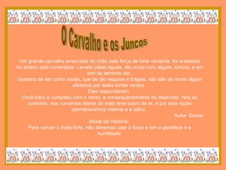 O Carvalho e os Juncos Um grande carvalho arrancado do chão pela força de forte ventania, foi arrastado rio abaixo pela correnteza. Levado pelas águas, ele cruza com alguns Juncos, e em tom de lamento diz:  Gostaria de ser como vocês, que de tão esguios e frágeis, não são de modo algum afetados por estes fortes ventos.  Eles responderam:  Você lutou e competiu com o vento, e conseqüentemente foi destruído. Nós ao contrário, nos curvamos diante do mais leve sopro de ar, e por esta razão permanecemos inteiros e a salvo.  Autor: Esopo Moral da História:  Para vencer o mais forte, não devemos usar a força e sim a gentileza e a humildade. 
