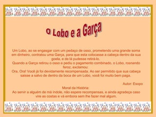 O Lobo e a Garça Um Lobo, ao se engasgar com um pedaço de osso, prometendo uma grande soma em dinheiro, contratou uma Garça, para que esta colocasse a cabeça dentro da sua goela, e de lá pudesse retirá-lo.  Quando a Garça retirou o osso e pediu o pagamento combinado, o Lobo, rosnando feroz, exclamou:  Ora, Ora! Você já foi devidamente recompensada. Ao ser permitido que sua cabeça saisse a salvo de dentro da boca de um Lobo, você foi muito bem paga.  Autor: Esopo Moral da História:  Ao servir a alguém de má índole, não espere recompensas, e ainda agradeça caso vire as costas e vá embora sem lhe fazer mal algum. 
