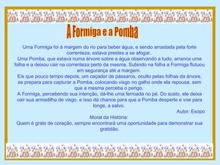 A Formiga e a Pomba Uma Formiga foi à margem do rio para beber água, e sendo arrastada pela forte correnteza, estava prestes a se afogar.  Uma Pomba, que estava numa árvore sobre a água observando a tudo, arranca uma folha e a deixou cair na correnteza perto da mesma. Subindo na folha a Formiga flutuou em segurança até a margem.  Eis que pouco tempo depois, um caçador de pássaros, oculto pelas folhas da árvore, se prepara para capturar a Pomba, colocando visgo no galho onde ela repousa, sem que a mesma perceba o perigo.  A Formiga, percebendo sua intenção, dá-lhe uma ferroada no pé. Do susto, ele deixa cair sua armadilha de visgo, e isso dá chance para que a Pomba desperte e voe para longe, a salvo.  Autor: Esopo Moral da História:  Quem é grato de coração, sempre encontrará uma oportunidade para demonstrar sua gratidão. 