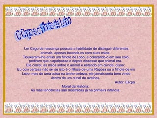 O Cego e o Filhote de Lobo Um Cego de nascença possuia a habilidade de distinguir diferentes animais, apenas tocando-os com suas mãos.  Trouxeram-lhe então um filhote de Lobo, e colocando-o em seu colo, pediram que o apalpasse e depois dissesse que animal era.  Ele correu as mãos sobre o animal e estando em dúvida, disse:  Eu com certeza não sei se isto é o filhote de uma Raposa ou o filhote de um Lobo; mas de uma coisa eu tenho certeza, ele jamais seria bem vindo dentro de um curral de ovelhas.  Autor: Esopo Moral da História:  As más tendências são mostradas já na primeira infância.  