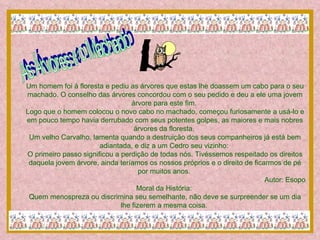 As Árvores e o Machado Um homem foi à floresta e pediu as árvores que estas lhe doassem um cabo para o seu machado. O conselho das árvores concordou com o seu pedido e deu a ele uma jovem árvore para este fim.  Logo que o homem colocou o novo cabo no machado, começou furiosamente a usá-lo e em pouco tempo havia derrubado com seus potentes golpes, as maiores e mais nobres árvores da floresta.  Um velho Carvalho, lamenta quando a destruição dos seus companheiros já está bem adiantada, e diz a um Cedro seu vizinho:  O primeiro passo significou a perdição de todas nós. Tivéssemos respeitado os direitos daquela jovem árvore, ainda teríamos os nossos próprios e o direito de ficarmos de pé por muitos anos.  Autor: Esopo Moral da História:  Quem menospreza ou discrimina seu semelhante, não deve se surpreender se um dia lhe fizerem a mesma coisa.  