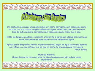 Um cachorro, ao cruzar uma ponte sobre um riacho carregando um pedaço de carne na boca, viu sua própria imagem refletida na água. Vendo isso, ele pensa que se trata de outro cachorro carregando um pedaço de carne maior que o seu.  Então ele larga seu pedaço, e disposto a tomar-lhe a carne que julgava ser maior que a sua, ferozmente se atira sobre o animal refletido na água.  Agindo assim êle perdeu ambos. Aquele que tentou pegar na água já que era apenas um reflexo, e o seu próprio, que ao cair no riacho foi arrastado pela correnteza.  Autor: Esopo Moral da História:  Quem desiste do certo em troca de algo duvidoso é um tolo e duas vezes imprudente. O Cachorro e sua Sombra 