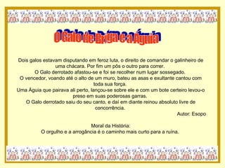 O Galo de Briga e a Águia Dois galos estavam disputando em feroz luta, o direito de comandar o galinheiro de uma chácara. Por fim um pôs o outro para correr.  O Galo derrotado afastou-se e foi se recolher num lugar sossegado.  O vencedor, voando até o alto de um muro, bateu as asas e exultante cantou com toda sua força.  Uma Águia que pairava ali perto, lançou-se sobre ele e com um bote certeiro levou-o preso em suas poderosas garras.  O Galo derrotado saiu do seu canto, e daí em diante reinou absoluto livre de concorrência.  Autor: Esopo Moral da História: O orgulho e a arrogância é o caminho mais curto para a ruína.  