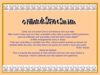 O Filhote de Servo e Sua Mãe Certa vez um jovem Cervo conversava com sua mãe:  Mãe você é maior que um Lobo, é também mais veloz e possui chifres poderosos para se defender, por que então você tem tanto medo deles?  A Mãe amargamente sorriu e disse:  Tudo que você falou é verdade meu filho, mesmo assim quando eu escuto um simples latido de Lobo, me sinto fraca e só penso em correr o mais que puder.  Autor: Esopo Moral da História:  Para a maioria das pessoas é mais cômodo conviver com seus medos e fraquezas, mesmo sabendo que são capazes de superá-los. 
