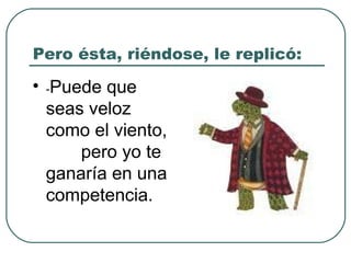 Pero ésta, riéndose, le replicó:  - Puede que seas veloz como el viento,  pero yo te ganaría en una competencia.   