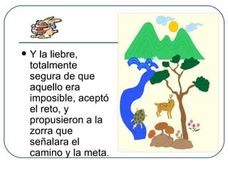 Y la liebre, totalmente segura de que aquello era imposible, aceptó el reto, y propusieron a la zorra que señalara el camino y la meta . 