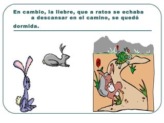 En cambio, la liebre, que a ratos se echaba  a descansar en el camino, se quedó dormida.   