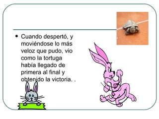 Cuando despertó, y moviéndose lo más veloz que pudo, vio como la tortuga había llegado de primera al final y obtenido la victoria.  .  