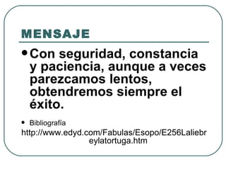 MENSAJE Con seguridad, constancia y paciencia, aunque a veces parezcamos lentos, obtendremos siempre el éxito. Bibliografía http://www.edyd.com/Fabulas/Esopo/E256Laliebreylatortuga.htm 