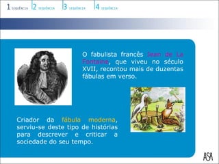 O fabulista francês Jean de La
                     Fontaine, que viveu no século
                     XVII, recontou mais de duzentas
                     fábulas em verso.




Criador da fábula moderna,
serviu-se deste tipo de histórias
para descrever e criticar a
sociedade do seu tempo.
 